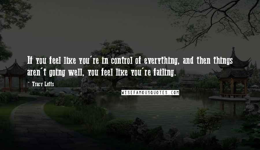 Tracy Letts Quotes: If you feel like you're in control of everything, and then things aren't going well, you feel like you're failing.