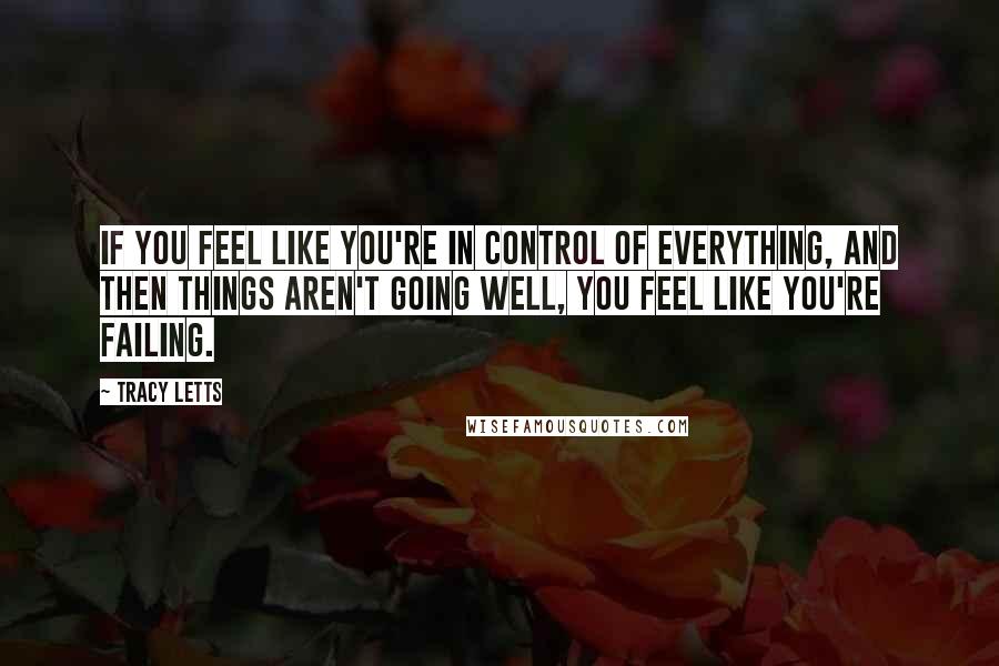 Tracy Letts Quotes: If you feel like you're in control of everything, and then things aren't going well, you feel like you're failing.