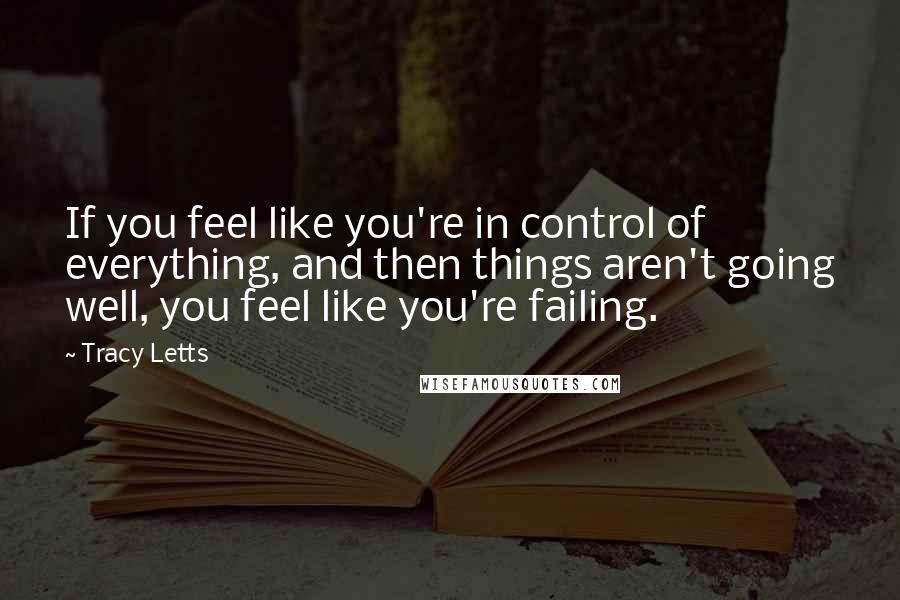 Tracy Letts Quotes: If you feel like you're in control of everything, and then things aren't going well, you feel like you're failing.