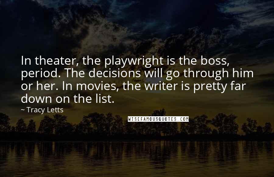 Tracy Letts Quotes: In theater, the playwright is the boss, period. The decisions will go through him or her. In movies, the writer is pretty far down on the list.