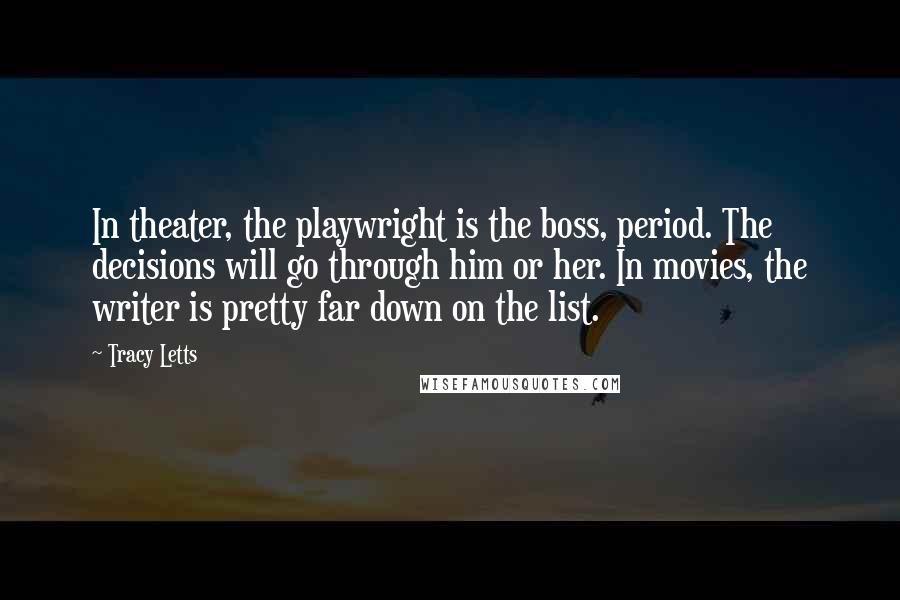 Tracy Letts Quotes: In theater, the playwright is the boss, period. The decisions will go through him or her. In movies, the writer is pretty far down on the list.