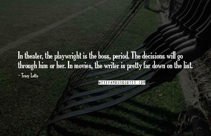 Tracy Letts Quotes: In theater, the playwright is the boss, period. The decisions will go through him or her. In movies, the writer is pretty far down on the list.