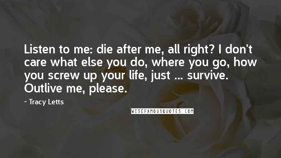 Tracy Letts Quotes: Listen to me: die after me, all right? I don't care what else you do, where you go, how you screw up your life, just ... survive. Outlive me, please.