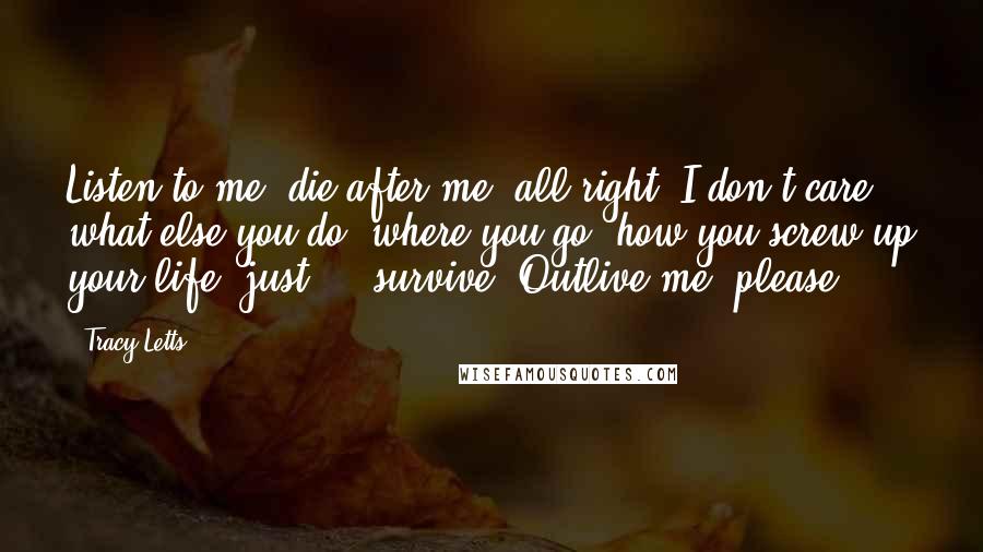 Tracy Letts Quotes: Listen to me: die after me, all right? I don't care what else you do, where you go, how you screw up your life, just ... survive. Outlive me, please.