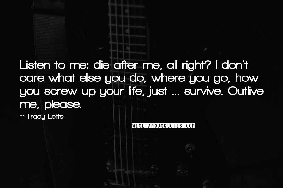 Tracy Letts Quotes: Listen to me: die after me, all right? I don't care what else you do, where you go, how you screw up your life, just ... survive. Outlive me, please.