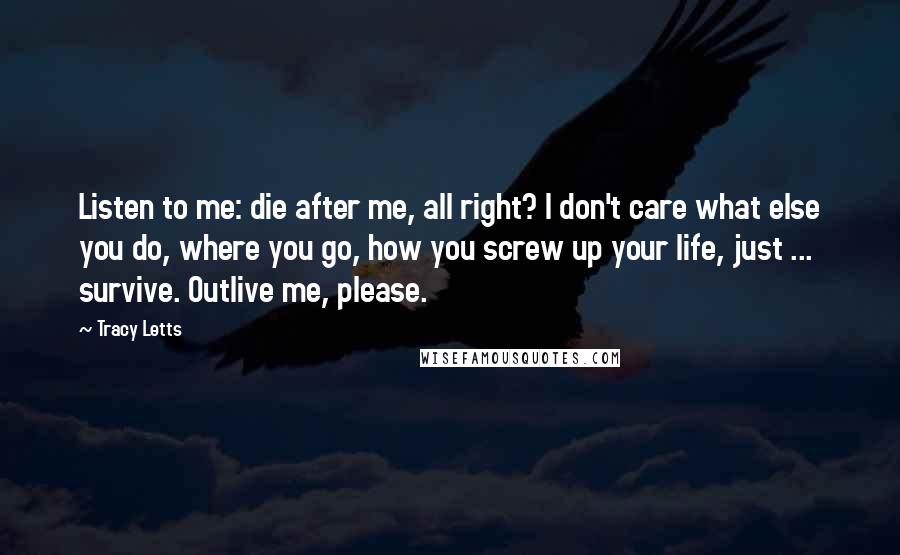 Tracy Letts Quotes: Listen to me: die after me, all right? I don't care what else you do, where you go, how you screw up your life, just ... survive. Outlive me, please.