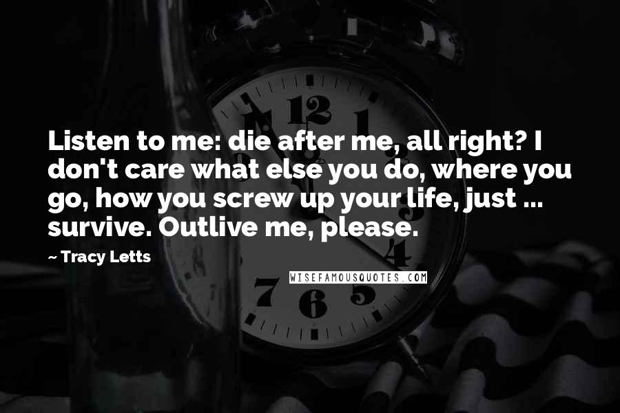 Tracy Letts Quotes: Listen to me: die after me, all right? I don't care what else you do, where you go, how you screw up your life, just ... survive. Outlive me, please.