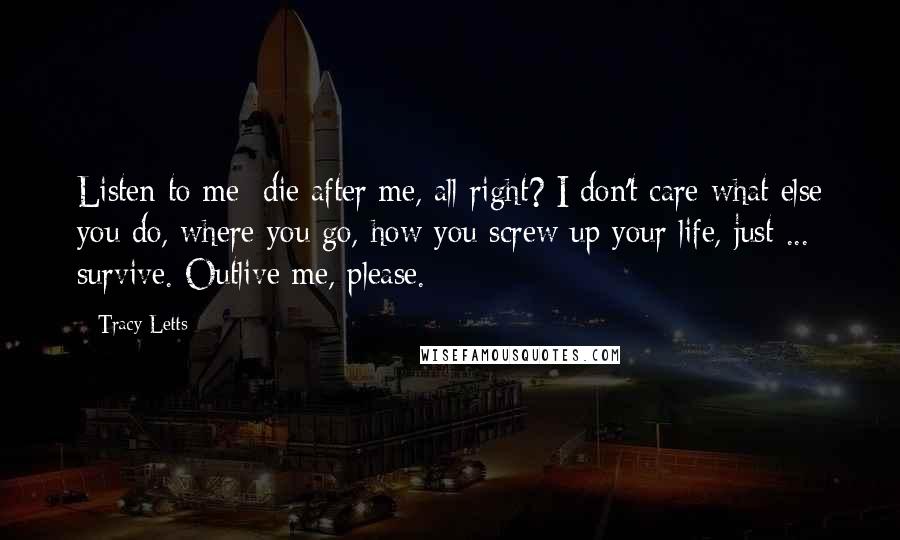 Tracy Letts Quotes: Listen to me: die after me, all right? I don't care what else you do, where you go, how you screw up your life, just ... survive. Outlive me, please.