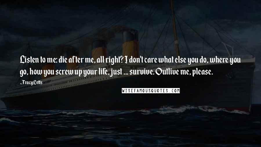 Tracy Letts Quotes: Listen to me: die after me, all right? I don't care what else you do, where you go, how you screw up your life, just ... survive. Outlive me, please.