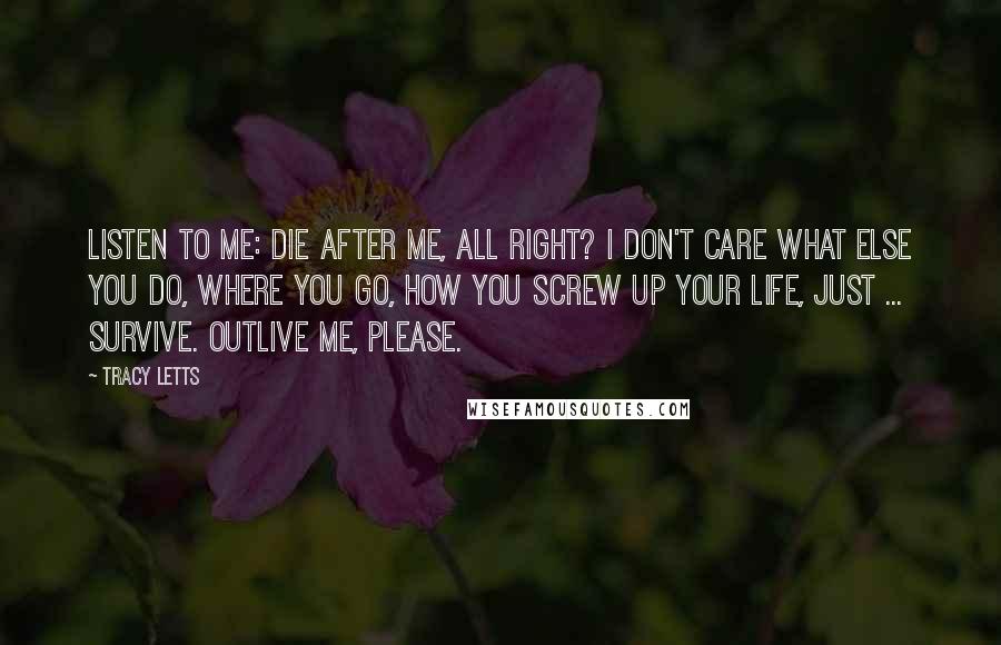 Tracy Letts Quotes: Listen to me: die after me, all right? I don't care what else you do, where you go, how you screw up your life, just ... survive. Outlive me, please.