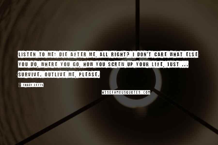 Tracy Letts Quotes: Listen to me: die after me, all right? I don't care what else you do, where you go, how you screw up your life, just ... survive. Outlive me, please.