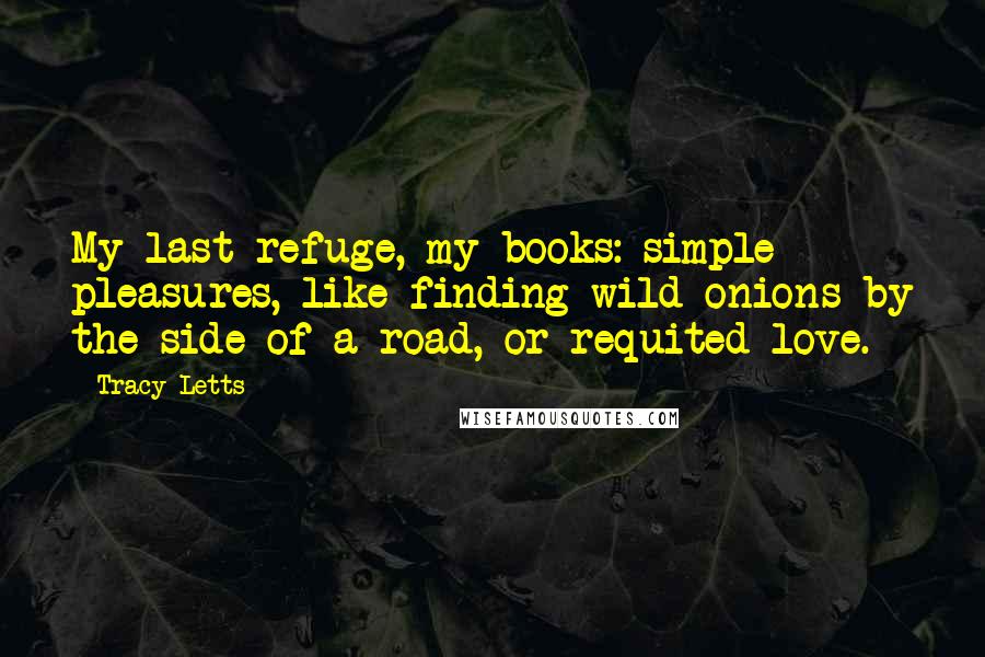 Tracy Letts Quotes: My last refuge, my books: simple pleasures, like finding wild onions by the side of a road, or requited love.