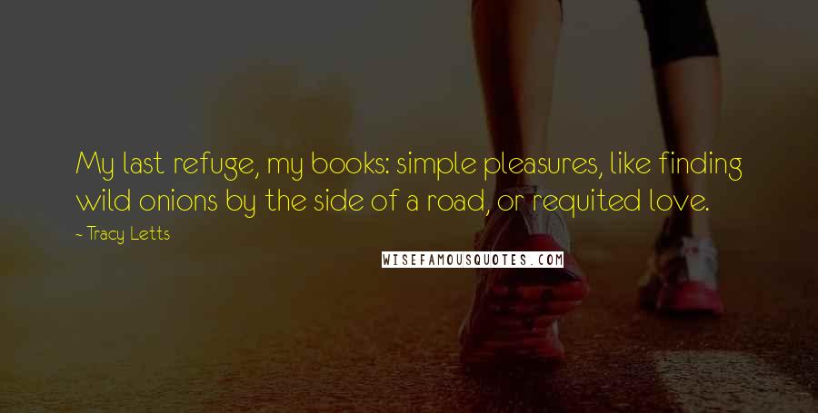Tracy Letts Quotes: My last refuge, my books: simple pleasures, like finding wild onions by the side of a road, or requited love.