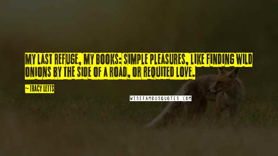 Tracy Letts Quotes: My last refuge, my books: simple pleasures, like finding wild onions by the side of a road, or requited love.