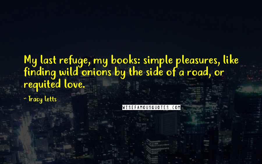 Tracy Letts Quotes: My last refuge, my books: simple pleasures, like finding wild onions by the side of a road, or requited love.