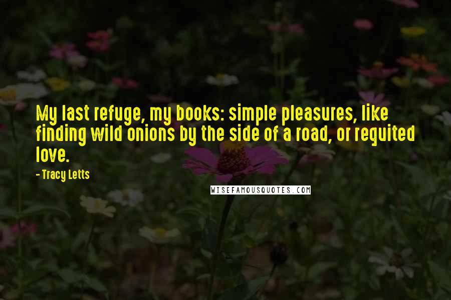 Tracy Letts Quotes: My last refuge, my books: simple pleasures, like finding wild onions by the side of a road, or requited love.