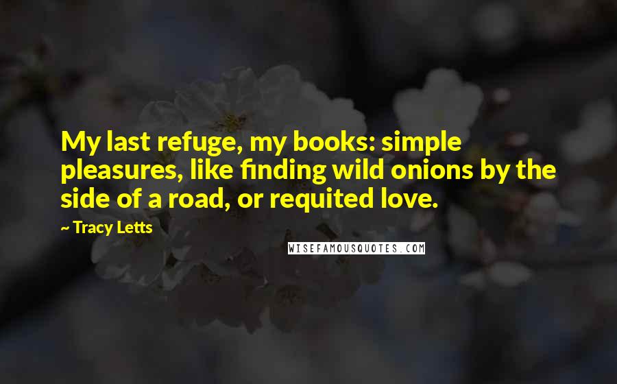 Tracy Letts Quotes: My last refuge, my books: simple pleasures, like finding wild onions by the side of a road, or requited love.