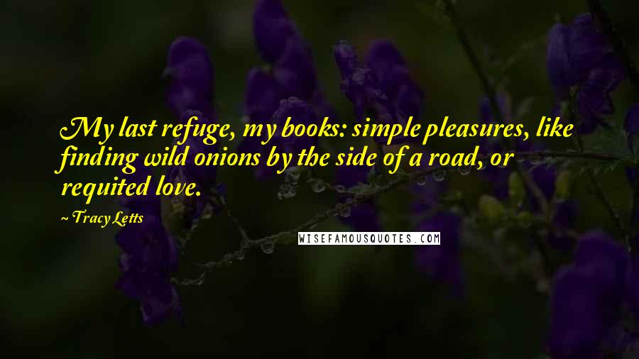 Tracy Letts Quotes: My last refuge, my books: simple pleasures, like finding wild onions by the side of a road, or requited love.