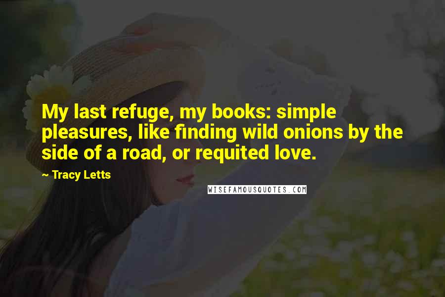 Tracy Letts Quotes: My last refuge, my books: simple pleasures, like finding wild onions by the side of a road, or requited love.