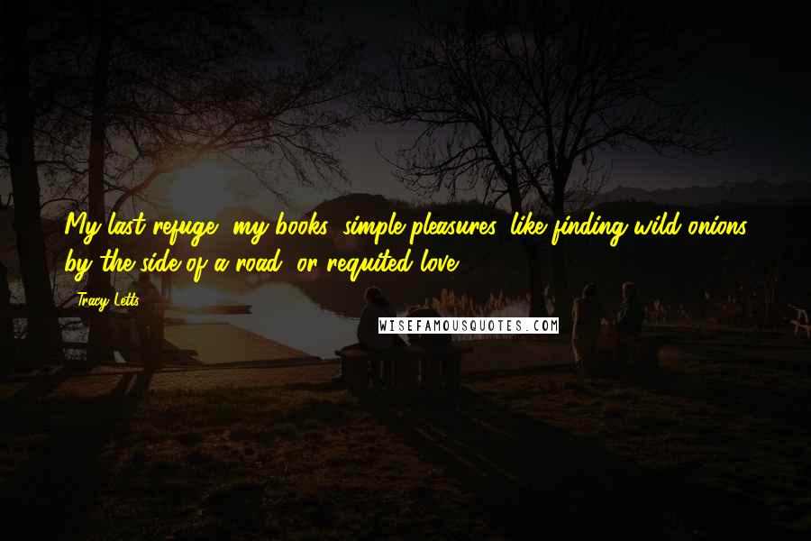 Tracy Letts Quotes: My last refuge, my books: simple pleasures, like finding wild onions by the side of a road, or requited love.