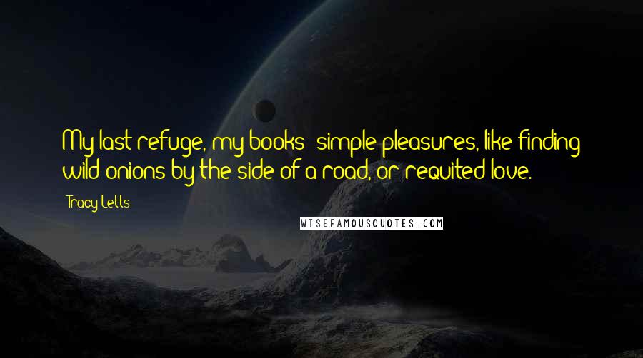 Tracy Letts Quotes: My last refuge, my books: simple pleasures, like finding wild onions by the side of a road, or requited love.