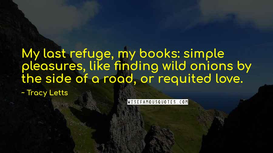 Tracy Letts Quotes: My last refuge, my books: simple pleasures, like finding wild onions by the side of a road, or requited love.