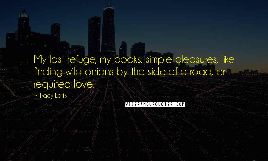 Tracy Letts Quotes: My last refuge, my books: simple pleasures, like finding wild onions by the side of a road, or requited love.