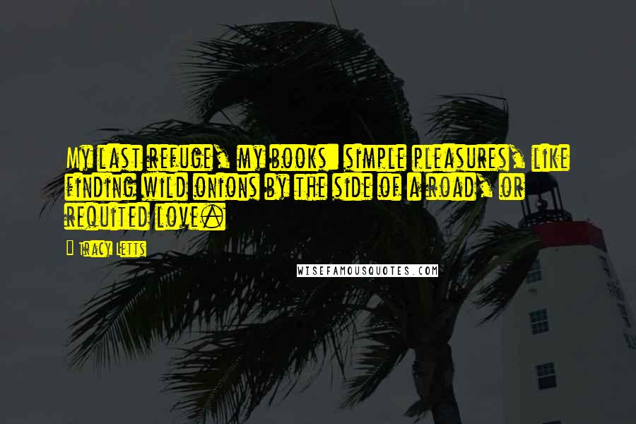Tracy Letts Quotes: My last refuge, my books: simple pleasures, like finding wild onions by the side of a road, or requited love.