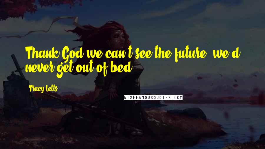 Tracy Letts Quotes: Thank God we can't see the future, we'd never get out of bed.