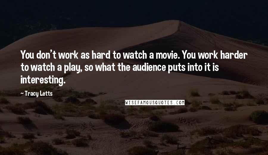 Tracy Letts Quotes: You don't work as hard to watch a movie. You work harder to watch a play, so what the audience puts into it is interesting.