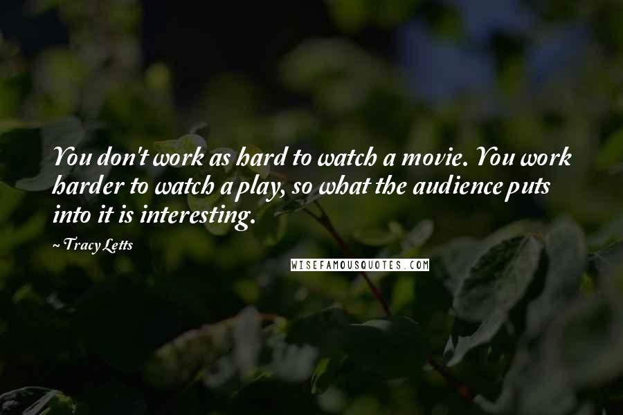 Tracy Letts Quotes: You don't work as hard to watch a movie. You work harder to watch a play, so what the audience puts into it is interesting.