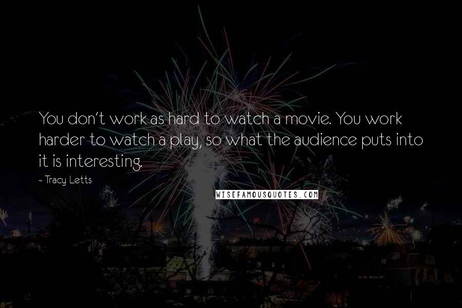 Tracy Letts Quotes: You don't work as hard to watch a movie. You work harder to watch a play, so what the audience puts into it is interesting.