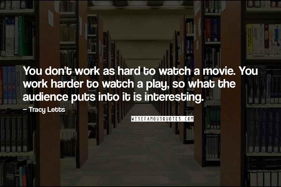 Tracy Letts Quotes: You don't work as hard to watch a movie. You work harder to watch a play, so what the audience puts into it is interesting.