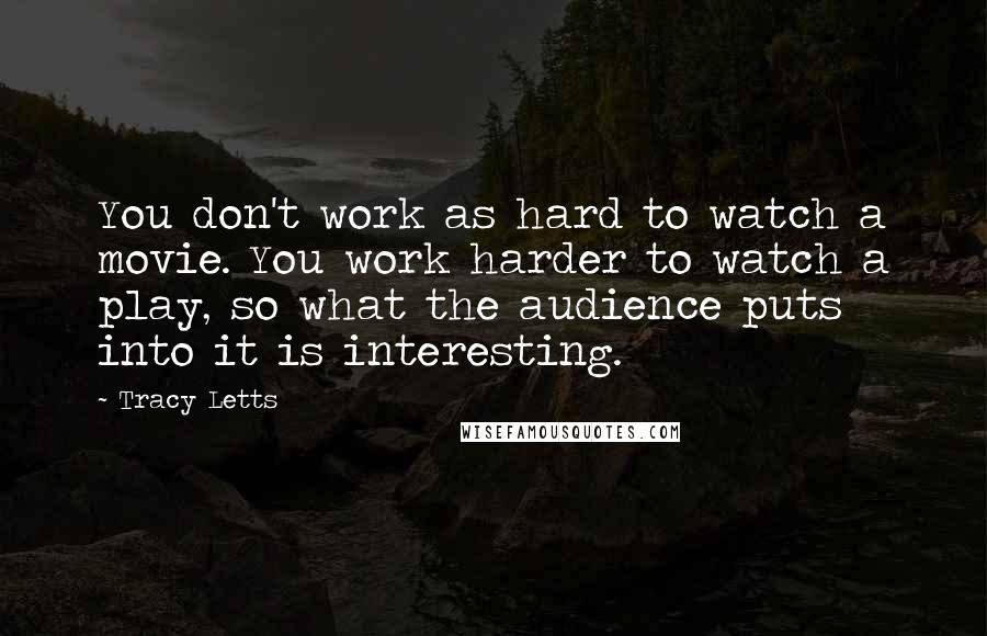 Tracy Letts Quotes: You don't work as hard to watch a movie. You work harder to watch a play, so what the audience puts into it is interesting.