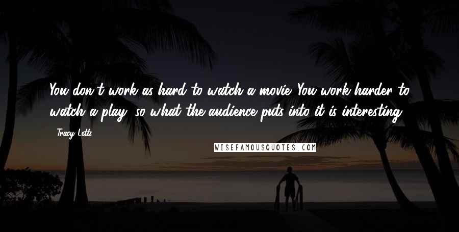 Tracy Letts Quotes: You don't work as hard to watch a movie. You work harder to watch a play, so what the audience puts into it is interesting.