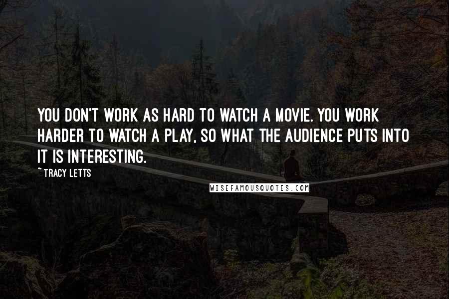 Tracy Letts Quotes: You don't work as hard to watch a movie. You work harder to watch a play, so what the audience puts into it is interesting.