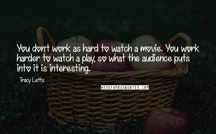 Tracy Letts Quotes: You don't work as hard to watch a movie. You work harder to watch a play, so what the audience puts into it is interesting.