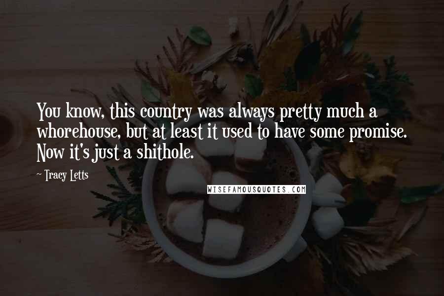 Tracy Letts Quotes: You know, this country was always pretty much a whorehouse, but at least it used to have some promise. Now it's just a shithole.