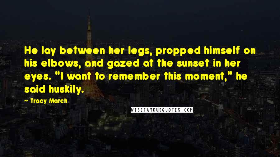 Tracy March Quotes: He lay between her legs, propped himself on his elbows, and gazed at the sunset in her eyes. "I want to remember this moment," he said huskily.
