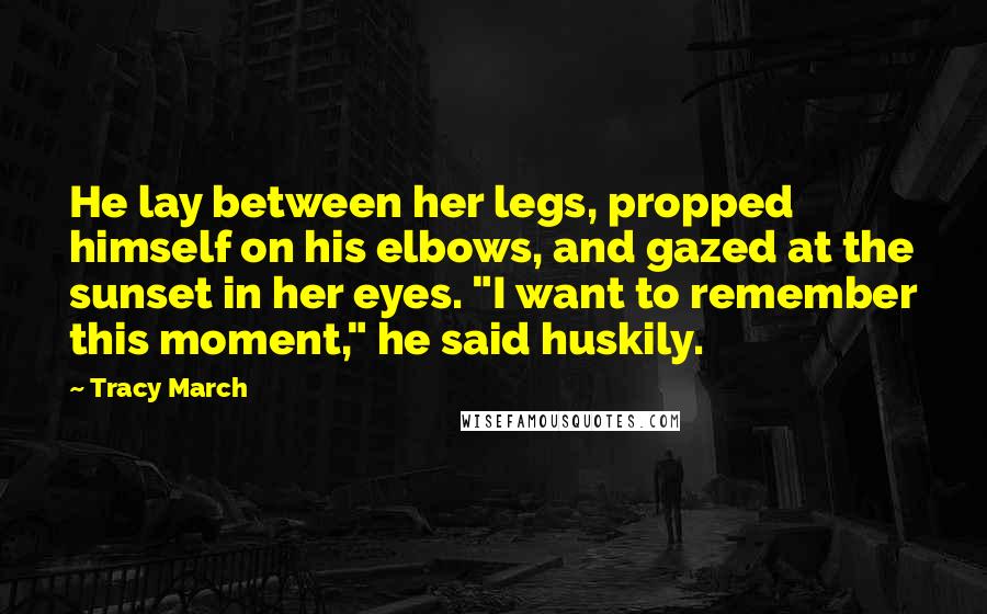 Tracy March Quotes: He lay between her legs, propped himself on his elbows, and gazed at the sunset in her eyes. "I want to remember this moment," he said huskily.