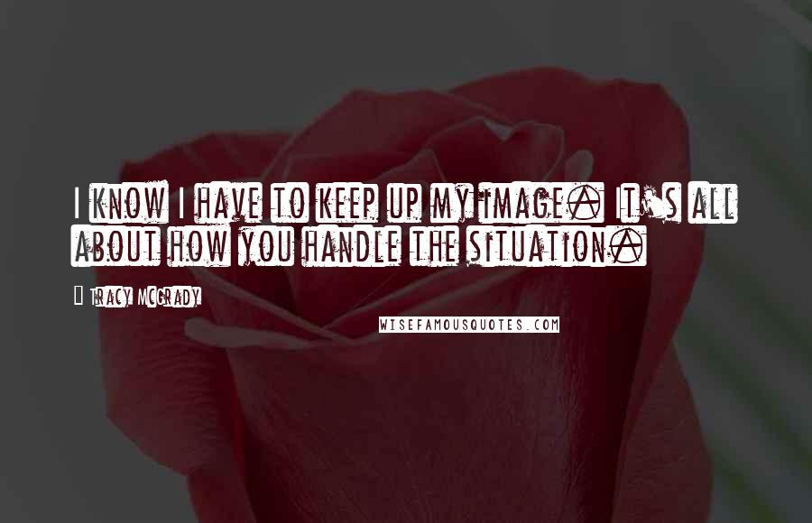 Tracy McGrady Quotes: I know I have to keep up my image. It's all about how you handle the situation.