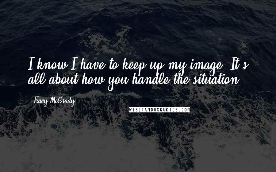 Tracy McGrady Quotes: I know I have to keep up my image. It's all about how you handle the situation.