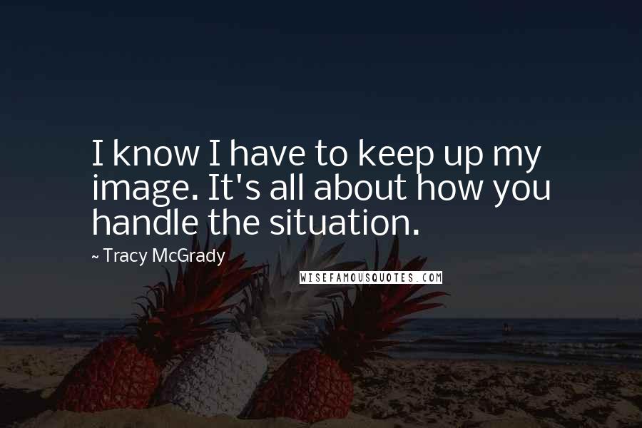 Tracy McGrady Quotes: I know I have to keep up my image. It's all about how you handle the situation.