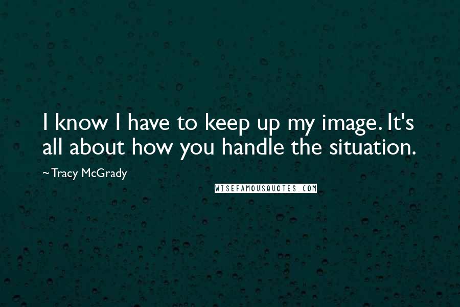 Tracy McGrady Quotes: I know I have to keep up my image. It's all about how you handle the situation.