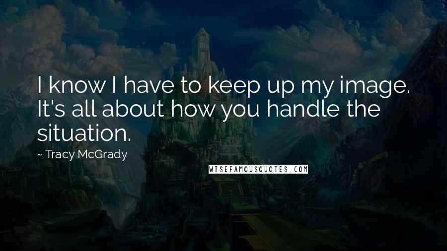 Tracy McGrady Quotes: I know I have to keep up my image. It's all about how you handle the situation.