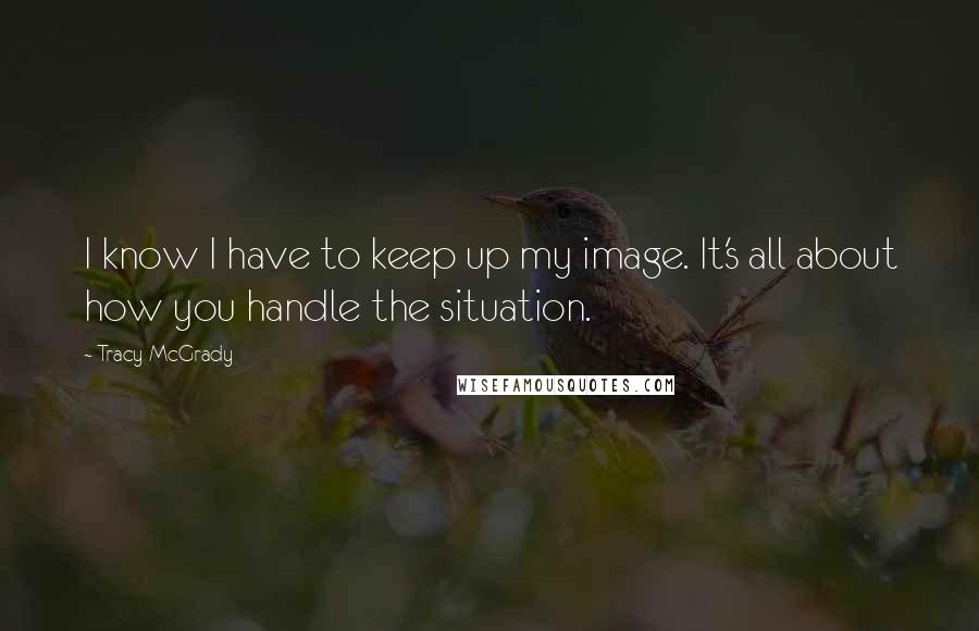 Tracy McGrady Quotes: I know I have to keep up my image. It's all about how you handle the situation.