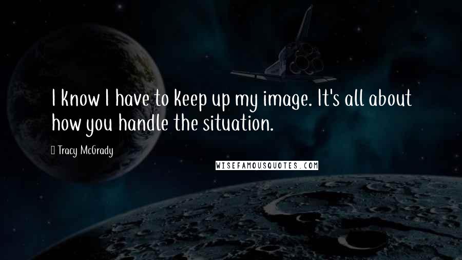 Tracy McGrady Quotes: I know I have to keep up my image. It's all about how you handle the situation.