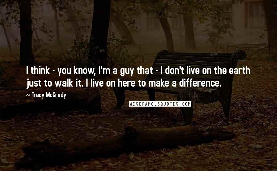 Tracy McGrady Quotes: I think - you know, I'm a guy that - I don't live on the earth just to walk it. I live on here to make a difference.