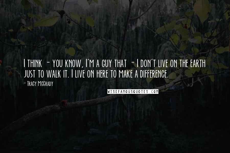 Tracy McGrady Quotes: I think - you know, I'm a guy that - I don't live on the earth just to walk it. I live on here to make a difference.