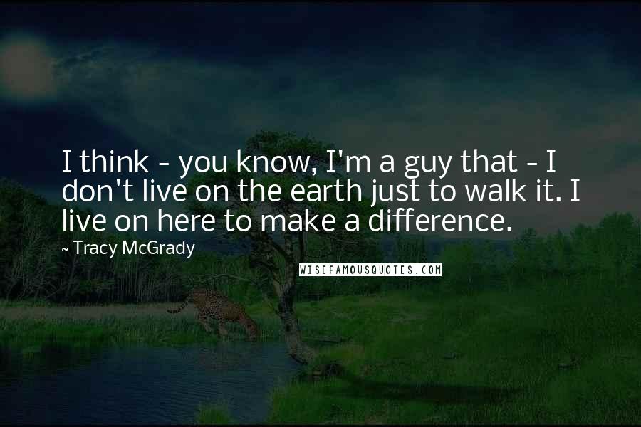 Tracy McGrady Quotes: I think - you know, I'm a guy that - I don't live on the earth just to walk it. I live on here to make a difference.